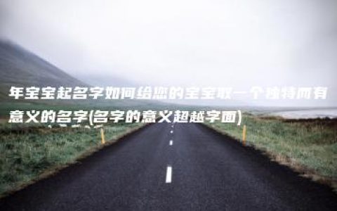 年宝宝起名字如何给您的宝宝取一个独特而有意义的名字(名字的意义超越字面)