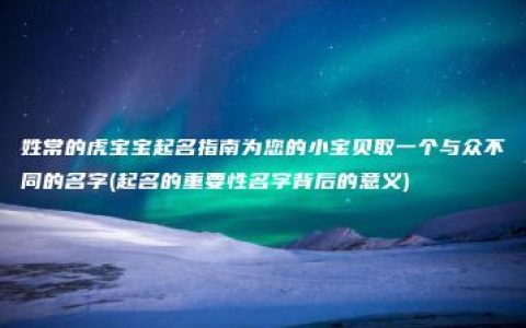 姓常的虎宝宝起名指南为您的小宝贝取一个与众不同的名字(起名的重要性名字背后的意义)