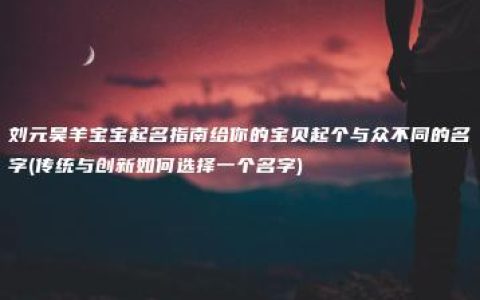 刘元昊羊宝宝起名指南给你的宝贝起个与众不同的名字(传统与创新如何选择一个名字)