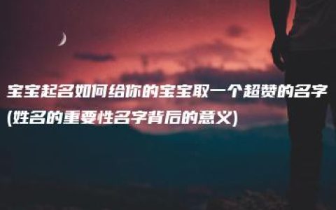 宝宝起名如何给你的宝宝取一个超赞的名字(姓名的重要性名字背后的意义)