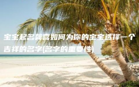 宝宝起名龚喜如何为你的宝宝选择一个吉祥的名字(名字的重要性)