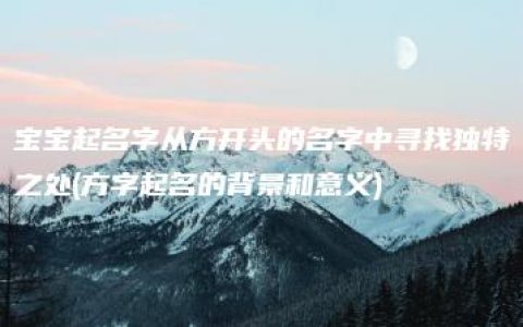 宝宝起名字从方开头的名字中寻找独特之处(方字起名的背景和意义)