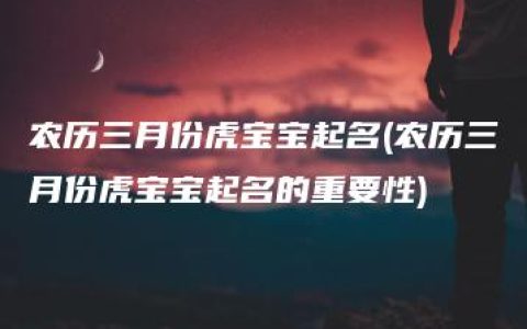 农历三月份虎宝宝起名(农历三月份虎宝宝起名的重要性)