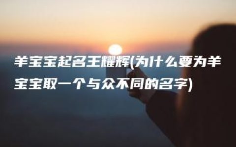 羊宝宝起名王耀辉(为什么要为羊宝宝取一个与众不同的名字)