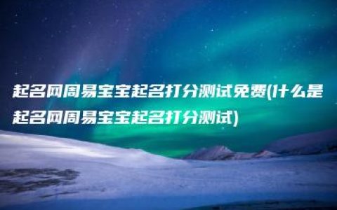 起名网周易宝宝起名打分测试免费(什么是起名网周易宝宝起名打分测试)