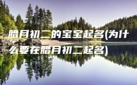 腊月初二的宝宝起名(为什么要在腊月初二起名)