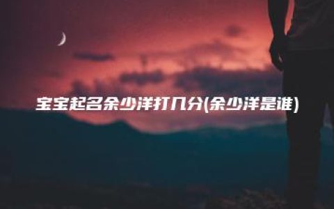 宝宝起名余少洋打几分(余少洋是谁)