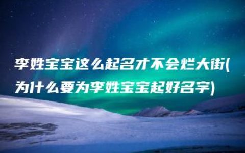 李姓宝宝这么起名才不会烂大街(为什么要为李姓宝宝起好名字)