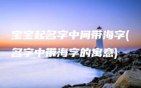 宝宝起名字中间带海字(名字中带海字的寓意)