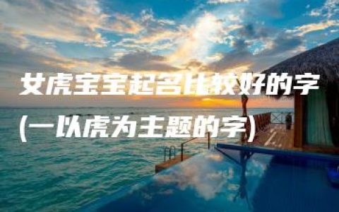 女虎宝宝起名比较好的字(一以虎为主题的字)