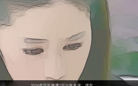 2024虎百年难遇7月出生名字，虎年农历七月十六零点出生女孩姓鱼起什么名好