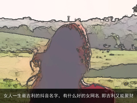 女人一生最吉利的抖音名字，有什么好的女网名,即吉利又能聚财