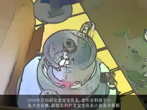 2024年正月初五龙宝宝乳名,龙年吉利孩子小名大全合集,新颖吉利的龙宝宝乳名小名名字最新