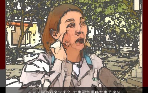 王者荣耀游戏名字大全,女生霸气哪些女生游戏名霸气2024霸气霸气的王者荣耀游戏女生名最新