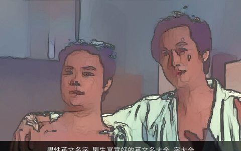 男性英文名字 男生寓意好的英文名大全,字大全, 2024吉利寓意的男英文男生英文名字大全,