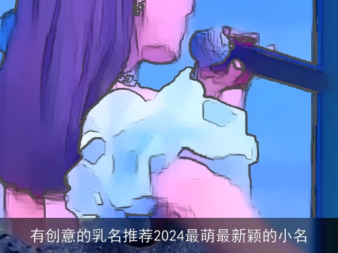 有创意的乳名推荐2024最萌最新颖的小名