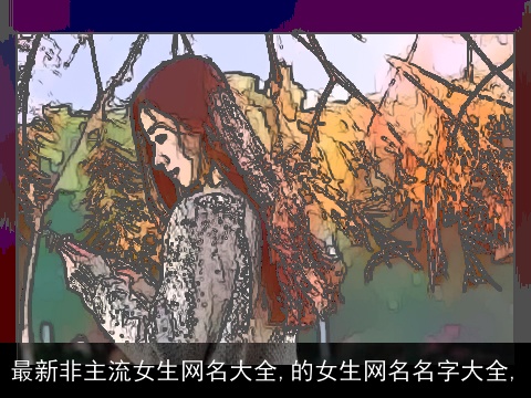 最新非主流女生网名大全,的女生网名名字大全,