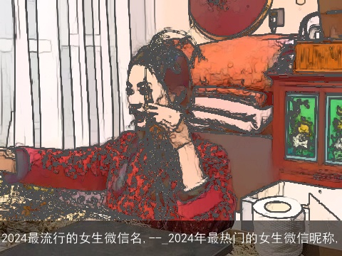 2024最流行的女生微信名,--_2024年最热门的女生微信昵称,