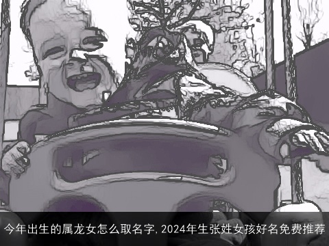 今年出生的属龙女怎么取名字,2024年生张姓女孩好名免费推荐