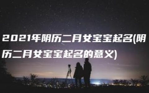 2021年阴历二月女宝宝起名(阴历二月女宝宝起名的意义)