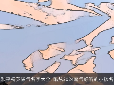 和平精英骚气名字大全,酷炫2024霸气好听的小孩名