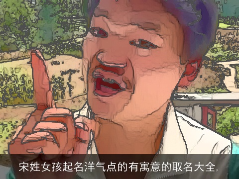 宋姓女孩起名洋气点的有寓意的取名大全,