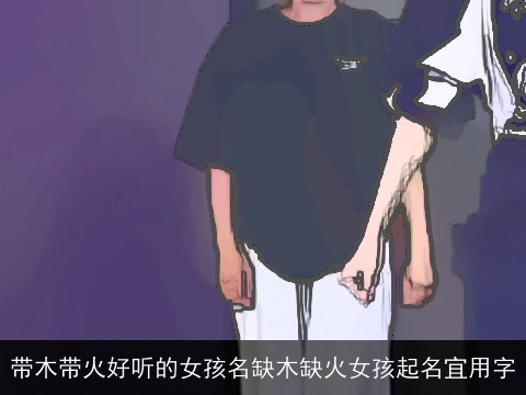 带木带火好听的女孩名缺木缺火女孩起名宜用字