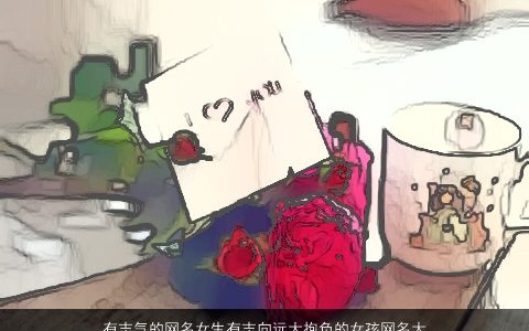 有志气的网名女生有志向远大抱负的女孩网名大全,2024高雅有涵养的网名女生女孩网名名