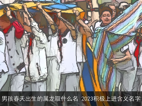 男孩春天出生的属龙取什么名 2023积极上进含义名字