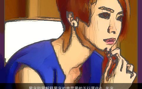 男字取男解释男字的意思男的五行属什么_名字大全,2024有涵养新颖的男男男男名字大全,