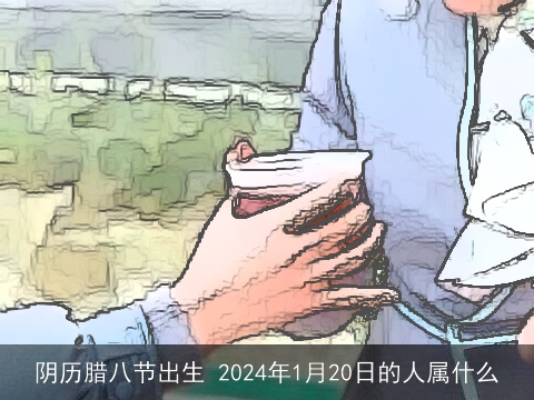 阴历腊八节出生 2024年1月20日的人属什么