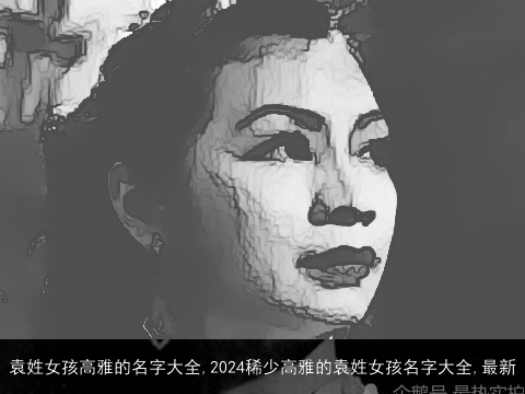 袁姓女孩高雅的名字大全,2024稀少高雅的袁姓女孩名字大全,最新